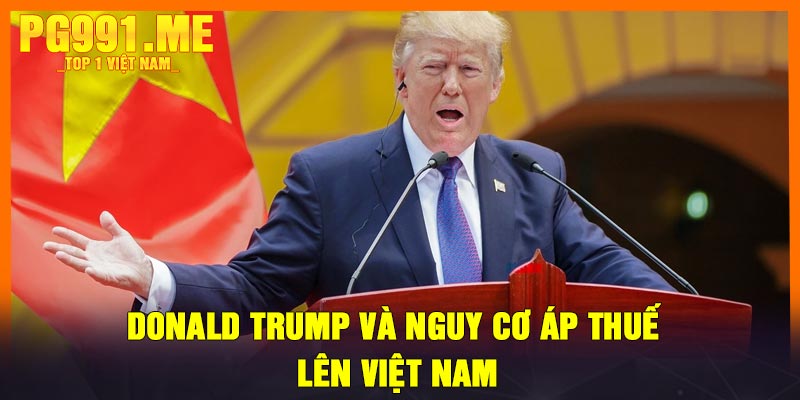 Donald Trump và nguy cơ áp thuế lên Việt Nam